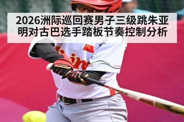 2026洲际巡回赛男子三级跳朱亚明对古巴选手踏板节奏控制分析 | kaiyun